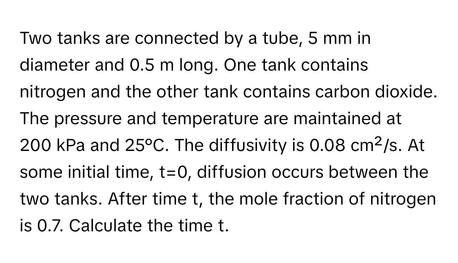 Two tanks are connected by a tube, 5 mm in diameter and 0.5 m long. One tank contains nitrogen and the other tank contains carbon dioxide. The pressure and temperature are maintained at 200 kPa and 25°C. The diffusivity is 0.08 cm²/s. At some initial time, t=0, diffusion occurs between the two tanks. After time t, the mole fraction of nitrogen is 0.7. Calculate the time t.