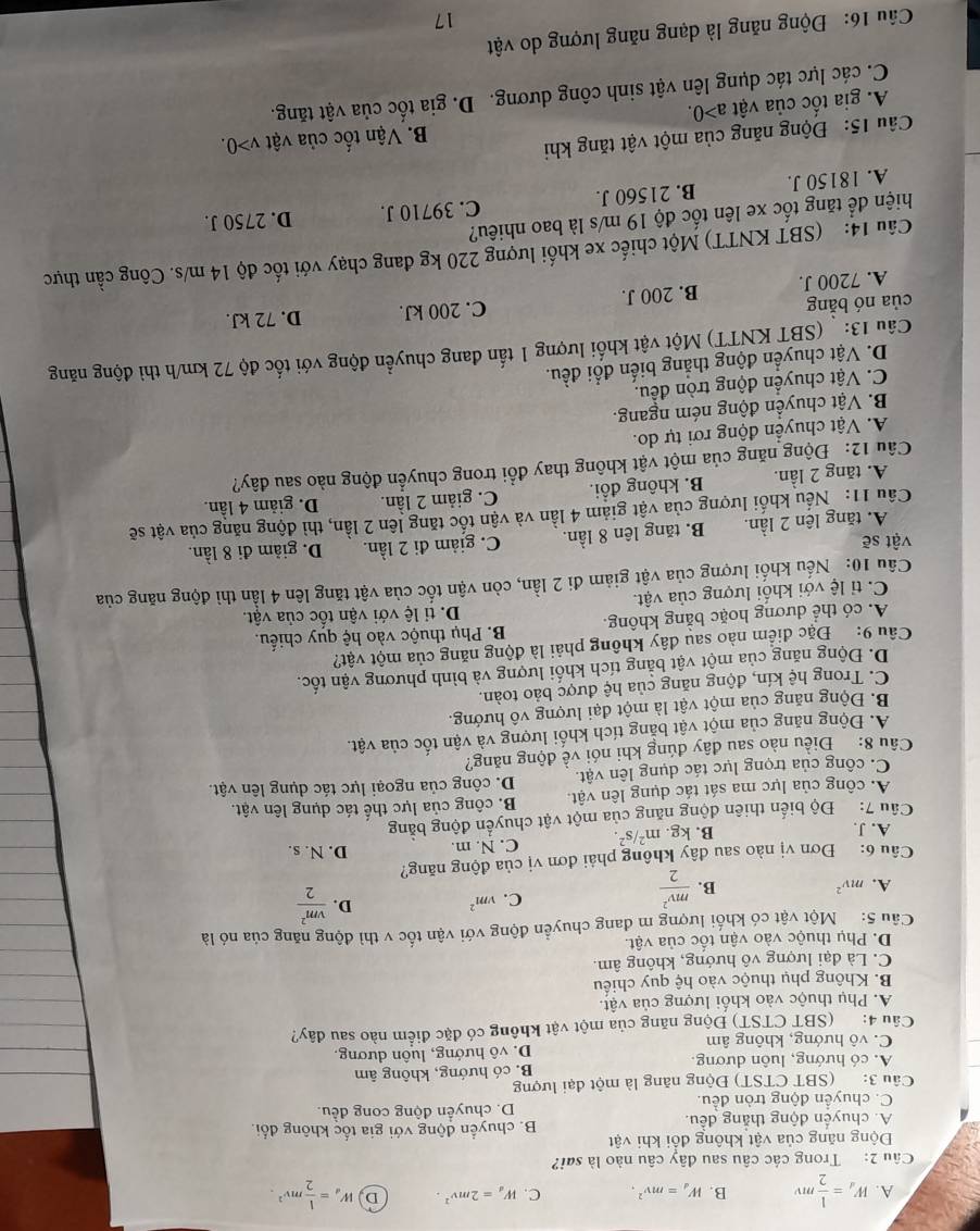 A. W_d= 1/2 mv B. W_d=mv^2. C. W_d=2mv^2. D W_d= 1/2 mv^2.
Câu 2: Trong các câu sau đây câu nào là sai?
Động năng của vật không đổi khi vật
A. chuyển động thẳng đều. B. chuyển động với gia tốc không đổi.
C. chuyển động tròn đều. D. chuyển động cong đều.
Câu 3: (SBT CTST) Động năng là một đại lượng
A. có hướng, luôn dương. B. có hướng, không âm
C. vô hướng, không âm D. vô hướng, luôn dương,
Câu 4: (SBT CTST) Động năng của một vật không có đặc điểm nào sau đây?
A. Phụ thuộc vào khối lượng của vật.
B. Không phụ thuộc vào hệ quy chiếu
C. Là đại lượng vô hướng, không âm.
D. Phụ thuộc vào vận tốc của vật.
Câu 5:   Một vật có khối lượng m đang chuyển động với vận tốc v thì động năng của nó là
A. mv^2 B.  mv^2/2 
C. vm^2
D.  vm^2/2 
Câu 6: Đơn vị nào sau đây không phải đơn vị của động năng? D. N. s.
A. J. B. kg. m^2/s^2. C. N. m.
Câu 7:  Độ biến thiên động năng của một vật chuyển động bằng
A. công của lực ma sát tác dụng lên vật. B. công của lực thế tác dụng lên vật.
C. công của trọng lực tác dụng lên vật. D. công của ngoại lực tác dụng lên vật.
Câu 8: Điều nào sau đây đúng khi nói về động năng?
A. Động năng của một vật bằng tích khối lượng và vận tốc của vật.
B. Động năng của một vật là một đại lượng vô hướng.
C. Trong hệ kín, động năng của hệ được bảo toàn.
D. Động năng của một vật bằng tích khối lượng và bình phương vận tốc.
Câu 9: Đặc điểm nào sau dây không phải là động năng của một vật?
A. có thể dương hoặc bằng không. B. Phụ thuộc vào hệ quy chiếu.
D. ti lệ với vận tốc của vật.
C. tỉ lệ với khối lượng của vật.
Cầu 10: Nếu khối lượng của vật giảm đi 2 lần, còn vận tốc của vật tăng lên 4 lần thì động năng của
vật sẽ D. giảm đi 8 lần.
A. tăng lên 2 lần. B. tăng lên 8 lần. C. giảm đi 2 lần.
Cầu 11: 'Nếu khối lượng của vật giảm 4 lần và vận tốc tăng lên 2 lần, thì động năng của vật sẽ
A. tăng 2 lần. B. không đổi. C. giảm 2 lần. D. giảm 4 lần.
Câu 12: Động năng của một vật không thay đổi trong chuyển động nào sau đây?
A. Vật chuyển động rơi tự do.
B. Vật chuyển động ném ngang.
C. Vật chuyển động tròn đều.
D. Vật chuyển động thẳng biến đổi đều.
Cầu 13: '(SBT KNTT) Một vật khối lượng 1 tấn đang chuyển động với tốc độ 72 km/h thì động năng
của nó bằng B. 200 J.
C. 200 kJ. D. 72 kJ.
A. 7200 J.
Câu 14: (SBT KNTT) Một chiếc xe khối lượng 220 kg đang chạy với tốc độ 14 m/s. Công cần thực
hiện để tăng tốc xe lên tốc độ 19 m/s là bao nhiêu?
A. 18150 J. B. 21560 J. C. 39710 J. D. 2750 J.
Câu 15: Động năng của một vật tăng khi
B. Vận tốc của vật v>0.
A. gia tốc của vật a>0.
C. các lực tác dụng lên vật sinh công dương. D. gia tốc của vật tăng.
Câu 16: Động năng là dạng năng lượng do vật
17