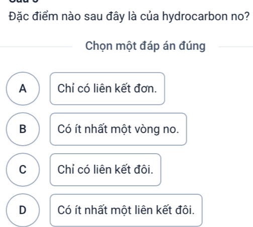 Đặc điểm nào sau đây là của hydrocarbon no?
Chọn một đáp án đúng
A Chỉ có liên kết đơn.
B Có ít nhất một vòng no.
C Chỉ có liên kết đôi.
D Có ít nhất một liên kết đôi.