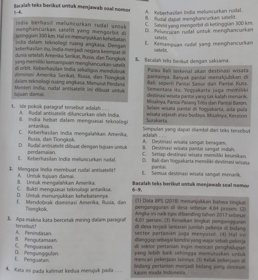 Bacalah teks berikut untuk menjawab soal nomor
1-4. A. Keberhasilan India meluncurkan rudal.
B. Rudal dapat menghancurkan satelit.
India berhasil meluncurkan rudal untuk
C. Satelit yang mengorbit di ketinggian 300 km.
menghancurkan satelit yang mengorbit di
D. Peluncuran rudal untuk menghancurkan
ketinggian 300 km. Hal ini menunjukkan kehebatan satelit.
India dalam teknologi ruang angkasa. Dengan E. Kemampuan rudal yang menghancurkan
keberhasilan itu, India menjadi negara keempat di
satelit.
dunia setelah Amerika Serikat, Rusia, dan Tiongkok 5. Bacalah teks berikut dengan saksama.
yang memiliki kemampuan menghancurkan satelit
di orbit. Keberhasilan India sekaligus mendobrak Pulau Bali terkenal akan destinasi wisata
dominasi Amerika Serikat, Rusia, dan Tiongkok pantainya. Banyak pantai menakjubkan di
dalam teknologi ruang angkasa. Menurut Perdana Bali, seperti Pantai Sanur dan Pantai Kuta.
Menteri India, rudal antisatelit ini dibuat untuk Sementara itu, Yogyakarta juga memiliki
tujuan damai. destinasi wisata pantai yang tak kalah menarik.
Misalnya, Pantai Parang Tritis dan Pantai Baron.
1. Ide pokok paragraf tersebut adalah . . . Selain wisata pantai di Yogyakarta, ada pula
A. Rudal antisatelit diluncurkan oleh India. wisata sejarah atau budaya. Misalnya, Keraton
B. India hebat dalam menguasai teknologi Surakarta.
antariksa. Simpulan yang dapat diambil dari teks tersebut
C. Keberhasilan India mengalahkan Amerika, adalah . . .
Rusia, dan Tiongkok. A. Destinasi wisata sangat beragam.
D. Rudal antisatelit dibuat dengan tujuan untuk B. Destinasi wisata pantai sangat indah.
perdamaian. C. Setiap destinasi wisata memiliki keunikan.
E. Keberhasilan India meluncurkan rudal. D. Bali dan Yogyakarta memiliki destinasi wisata
pantai.
2. Mengapa India membuat rudal antisatelit? E. Semua destinasi wisata sangat menarik.
A. Untuk tujuan damai.
B. Untuk mengalahkan Amerika. Bacalah teks berikut untuk menjawab soal nomor
C. Bukti menguasai teknologi antariksa. 6-9.
D. Untuk menunjukkan kehebatannya.
E. Mendobrak dominasi Amerika, Rusia, dan (1) Data BPS (2018) menunjukkan bahwa tingkat
Tiongkok.
pengangguran di desa sebesar 4,04 prosen. (2)
Angka ini naik tipis dibanding tahun 2017 sebesar
3. Apa makna kata bercetak miring dalam paragraf 4,01 persen. (3) Kenaikan tingkat pengangguran
tersebut? di desa terjadi lantaran jumlah pekerja di bidang
A. Penindasan. sector pertanian juga menyusut. (4) Hal ini
B. Pengutamaan. dianggap sebagai kondisi yang wajar sebab pekerja
C. Penguasaan. di sektor pertanian ingin mencari penghidupan
D. Pengunggulan. yang lebih baik sehingga memutuskan untuk
E. Penguatan. mencari pekerjaan lainnya. (5) Kelak pekerjaan di
bidang pertanian menjadi bidang yang diminati
4. Kata ini pada kalimat kedua merujuk pada . . . kaum muda Indonesia.