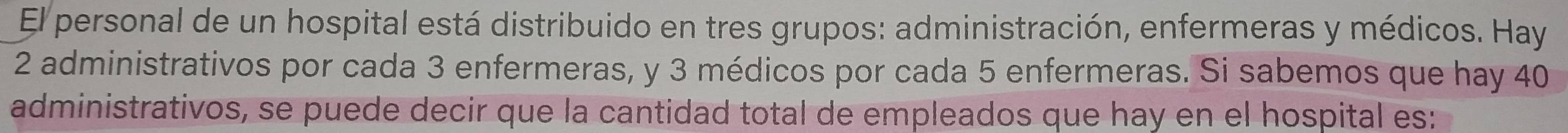 El personal de un hospital está distribuido en tres grupos: administración, enfermeras y médicos. Hay
2 administrativos por cada 3 enfermeras, y 3 médicos por cada 5 enfermeras. Si sabemos que hay 40
administrativos, se puede decir que la cantidad total de empleados que hay en el hospital es: