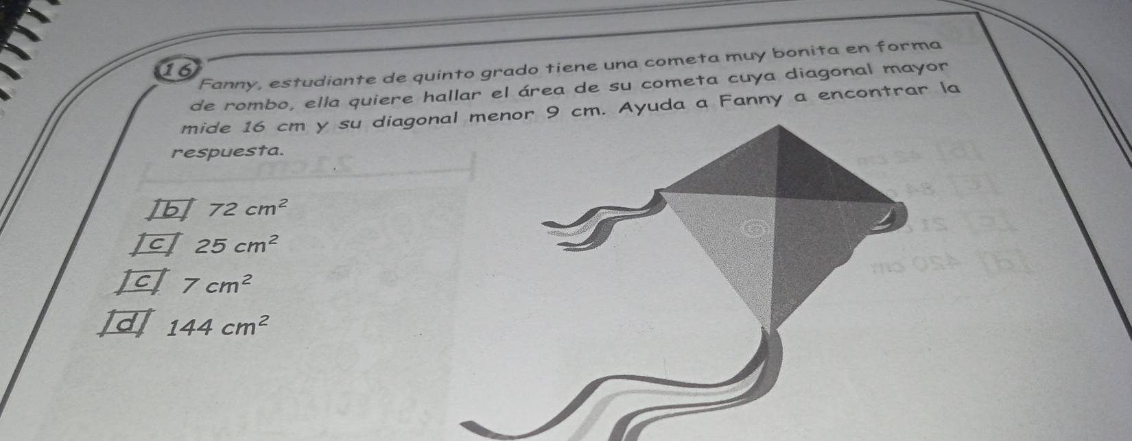 Fanny, estudiante de quinto grado tiene una cometa muy bonita en forma
16
de rombo, ella quiere hallar el área de su cometa cuya diagonal mayor
mide 16 cm y su diagonal menor 9 cm. Ayuda a Fanny a encontrar la
respuesta.
]b 72cm^2
c 25cm^2
Icl 7cm^2
144cm^2