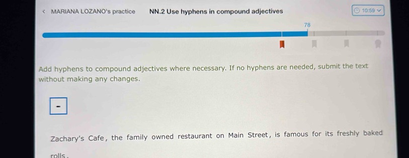 < MARIANA LOZANO's practice NN.2 Use hyphens in compound adjectives <tex>10:59 v 
78 
Add hyphens to compound adjectives where necessary. If no hyphens are needed, submit the text 
without making any changes. 
- 
Zachary's Cafe, the family owned restaurant on Main Street, is famous for its freshly baked 
rolls .