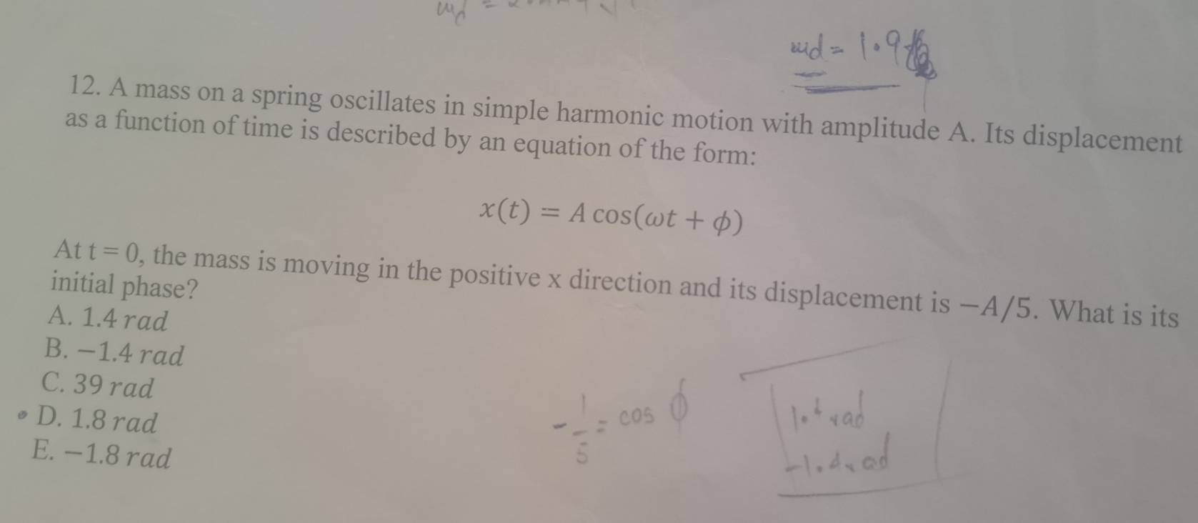 A mass on a spring oscillates in simple harmonic motion with amplitude A. Its displacement
as a function of time is described by an equation of the form:
x(t)=Acos (omega t+phi )
At t=0 , the mass is moving in the positive x direction and its displacement is −A/5. What is its
initial phase?
A. 1.4 rad
B. −1.4 rad
C. 39 rad
D. 1.8 rad
E. −1.8 rad