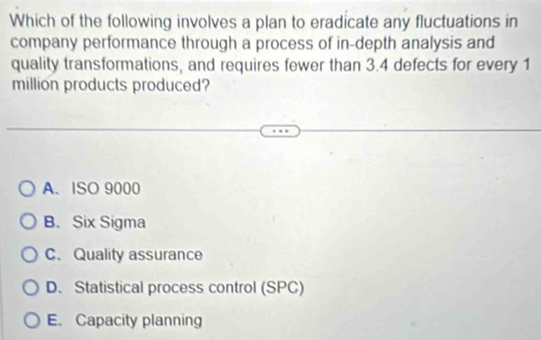 Which of the following involves a plan to eradicate any fluctuations in
company performance through a process of in-depth analysis and
quality transformations, and requires fewer than 3.4 defects for every 1
million products produced?
A. ISO 9000
B.Six Sigma
C、Quality assurance
D、 Statistical process control (SPC)
E. Capacity planning