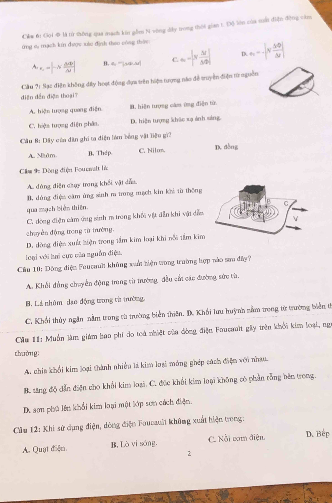 Cầu 6: Gọi Φ là từ thông qua mạch kín gồm N vòng dây trong thời gian t. Độ lớn của suất điện động cảm
ứng c mạch kín được xác định theo công thức:
A.e_x=|-N △ Phi /△ t | B. 6 ''' ΔΦ Δt
C. e_v △ t|/△ Phi  △ Phi | D. e_z=-|v △ Phi /△ t |
Câu 7: Sạc điện không dây hoạt động dựa trên hiện tượng nào đề truyền điện từ nguồn
điện đến điện thoại?
A. hiện tượng quang điện. B. hiện tượng cảm ứng điện từ.
C. hiện tượng điện phân. D. hiện tượng khúc xạ ánh sáng.
Cầu 8: Dây của đàn ghi ta điện làm bằng vật liệu gì?
A. Nhôm. B. Thép. C. Nilon.
D. đồng
Câu 9: Dòng điện Foucault là:
A. dòng điện chạy trong khối vật dẫn.
B. dòng điện cảm ứng sinh ra trong mạch kín khi từ thông
qua mạch biến thiên.
C. dòng điện cảm ứng sinh ra trong khối vật dẫn khi vật dẫn
chuyển động trong từ trường.
D. dòng điện xuất hiện trong tấm kim loại khi nối tấm kim
loại với hai cực của nguồn điện.
Câu 10: Dòng điện Foucault không xuất hiện trong trường hợp nào sau đây?
A. Khối đồng chuyển động trong từ trường đều cắt các đường sức từ.
B. Lá nhôm dao động trong từ trường.
C. Khối thủy ngân nằm trong từ trường biến thiên. D. Khối lưu huỳnh nằm trong từ trường biến th
Câu 11: Muốn làm giảm hao phí do toả nhiệt của dòng điện Foucault gây trên khối kim loại, ng
thường:
A. chia khối kim loại thành nhiều lá kim loại mỏng ghép cách điện với nhau.
B. tăng độ dẫn điện cho khối kim loại. C. đúc khối kim loại không có phần rỗng bên trong.
D. sơn phủ lên khối kim loại một lớp sơn cách điện.
Câu 12: Khi sử dụng điện, dòng điện Foucault không xuất hiện trong:
C. Nồi cơm điện. D. Bếp
A. Quạt điện. B. Lò vi sóng.
2