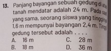 Panjang bayangan sebuah gedung di ata
tanah mendatar adalah 24 m. Pada sa
yang sama, seorang siswa yang tingginy
1,6 m mempunyai bayangan 2,4 m. Ting
gedung tersebut adalah . . . .
A. 16 m C. 28 m
B. 18 m D. 36 m