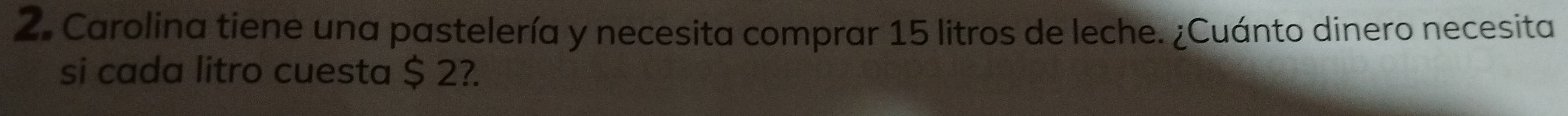 Carolina tiene una pastelería y necesita comprar 15 litros de leche. ¿Cuánto dinero necesita 
si cada litro cuesta $ 2?.