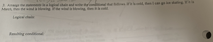 Arrange the statements in a logical chain and write the conditional that follows. If it is cold, then I can go ice skating. If it is 
March, then the wind is blowing. If the wind is blowing, then it is cold. 
Logical chain: 
Resulting conditional: