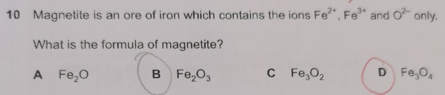 Magnetite is an ore of iron which contains the ions Fe^(2+), Fe^(3+) and O^(2-) only.
What is the formula of magnetite?
A Fe_2O
B Fe_2O_3
C Fe_3O_2
D Fe_3O_4