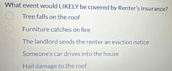 What event would LIKELY be covered by Renter's Insurance?
Tree falls on the roof
Furniture catches on fre
The landlord sends the renter an eviction notice
Someone's car drives into the house
Hail damage to the roof