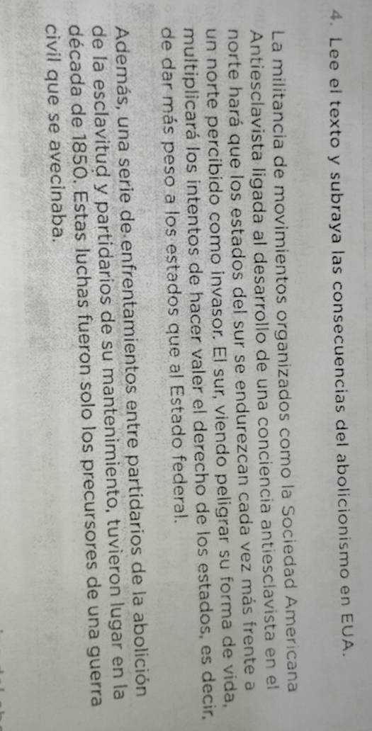 Lee el texto y subraya las consecuencias del abolicionismo en EUA. 
La militancia de movimientos organizados como la Sociedad Americana 
Antiesclavista ligada al desarrollo de una conciencia antiesclavista en el 
norte hará que los estados del sur se endurezcan cada vez más frente a 
un norte percíbido como invasor. El sur, viendo peligrar su forma de vida, 
multiplicará los intentos de hacer valer el derecho de los estados, es decir, 
de dar más peso a los estados que al Estado federal. 
Además, una serie de enfrentamientos entre partidarios de la abolición 
de la esclavitud y partidarios de su mantenimiento, tuvieron lugar en la 
década de 1850. Estas luchas fueron solo los precursores de una guerra 
civil que se avecinaba.