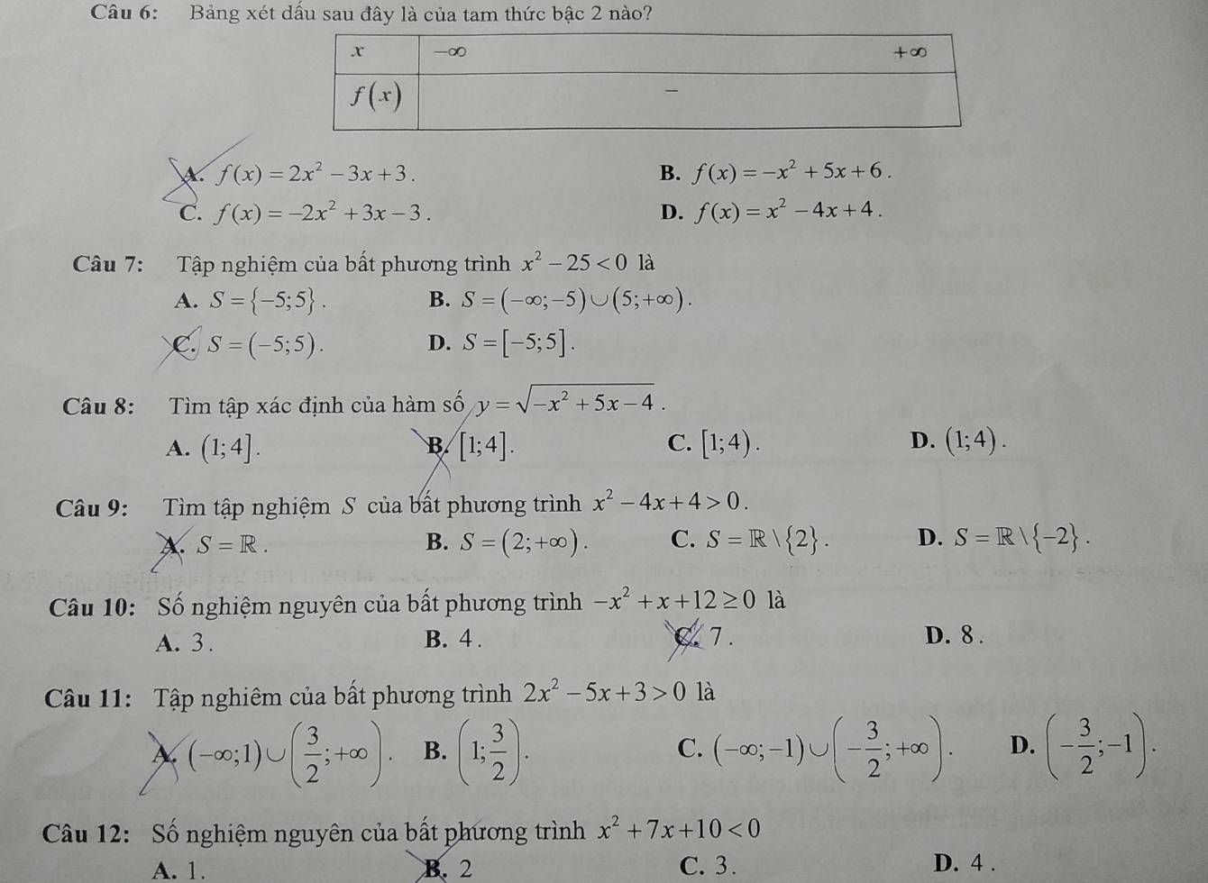 Bảng xét dấu sau đây là của tam thức bậc 2 nào?
A f(x)=2x^2-3x+3.
B. f(x)=-x^2+5x+6.
C. f(x)=-2x^2+3x-3. D. f(x)=x^2-4x+4.
Câu 7: Tập nghiệm của bất phương trình x^2-25<0la</tex>
A. S= -5;5 . S=(-∈fty ;-5)∪ (5;+∈fty ).
B.
C. S=(-5;5). D. S=[-5;5].
Câu 8: Tìm tập xác định của hàm số y=sqrt(-x^2+5x-4).
A. (1;4]. B [1;4]. C. [1;4). D. (1;4).
Câu 9: Tìm tập nghiệm S của bất phương trình x^2-4x+4>0.
A S=R.
B. S=(2;+∈fty ). C. S=R| 2 . D. S=R| -2 .
Câu 10: Số nghiệm nguyên của bất phương trình -x^2+x+12≥ 0 là
A. 3 . B. 4 . Z 7. D. 8 .
Câu 11: Tập nghiêm của bất phương trình 2x^2-5x+3>0 là
(-∈fty ;1)∪ ( 3/2 ;+∈fty ). B. (1; 3/2 ). (-∈fty ;-1)∪ (- 3/2 ;+∈fty ). D. (- 3/2 ;-1).
C.
Câu 12: Số nghiệm nguyên của bất phương trình x^2+7x+10<0</tex>
A. 1. B. 2 C. 3. D. 4 .