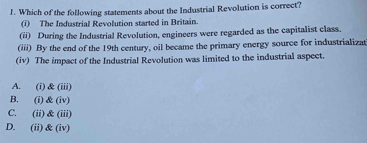 Which of the following statements about the Industrial Revolution is correct?
(i) The Industrial Revolution started in Britain.
(ii) During the Industrial Revolution, engineers were regarded as the capitalist class.
(iii) By the end of the 19th century, oil became the primary energy source for industrializat
(iv) The impact of the Industrial Revolution was limited to the industrial aspect.
A. (i) & (iii)
B. (i) & (iv)
C. (ii) & (iii)
D. (ii)& (iv)