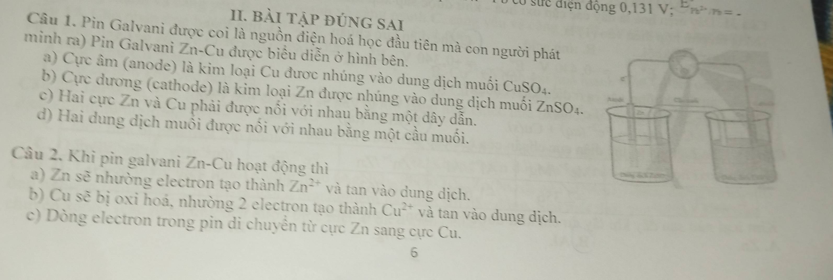 suc điện động 0,131 V; n^(2·)m=. 
II. bài tập đúng sAi
Câu 1. Pin Galvani được coi là nguồn điện hoá học đầu tiên mà con người phát
minh ra) Pin Galvani Zn-Cu được biểu diễn ở hình bên.
a) Cực âm (anode) là kim loại Cu được nhúng vào dung dịch muối CuSO_4.
b) Cực dương (cathode) là kim loại Zn được nhúng vào dung dịch muối ZnSO_4.
c) Hai cực Zn và Cu phải được nối với nhau bằng một dây dẫn.
d) Hai dung dịch muối được nối với nhau bằng một cầu muối.
Câu 2. Khi pin galvani Zn-Cu hoạt động thì
a) Zn sẽ nhường electron tạo thành Zn^(2+) và tan vào dung dịch.
b) Cu sẽ bị oxi hoá, nhường 2 electron tạo thành Cu^(2+) và tan vào dung dịch.
c) Dòng electron trong pin di chuyển từ cực Zn sang cực Cu.
6