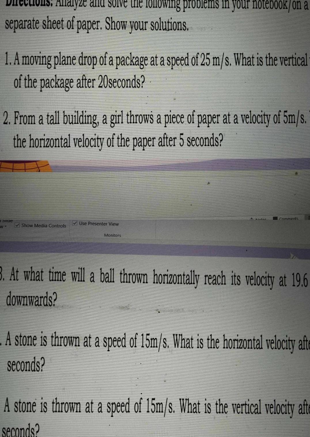 bilectionis: Alalyze and solve the following problems in your notebook/on a 
separate sheet of paper. Show your solutions. 
1. A moving plane drop of a package at a speed of 25 m/s. What is the vertical 
of the package after 20seconds? 
2. From a tall building, a girl throws a piece of paper at a velocity of 5m/s. 
the horizontal velocity of the paper after 5 seconds? 
Show Media Controls Use Presenter View 
Monitors 
3. At what time will a ball thrown horizontally reach its velocity at 19.6
downwards? 
. A stone is thrown at a speed of 15m/s. What is the horizontal velocity afte
seconds? 
A stone is thrown at a speed of 15m/s. What is the vertical velocity afte
seconds?