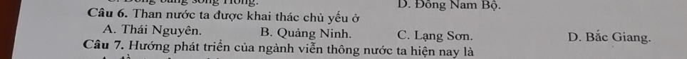 D. Đông Nam Bộ.
Câu 6. Than nước ta được khai thác chủ yếu ở
A. Thái Nguyên. B. Quảng Ninh. C. Lạng Sơn. D. Bắc Giang.
Câu 7. Hướng phát triển của ngành viễn thông nước ta hiện nay là