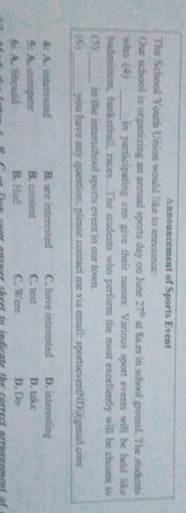 Announcement of Sports Event
The School Youth Union would like to announce:
Our school is organizing an annual sports day on June 27^(th) at Sa.m in school ground. The students
nho (4) _in participating can give their names. Various sport events will be held like
hadmintion, basketball, races..The students who perform the most excellently will be chosen to
(5)_ in the interschool sports event in our town.
6 _you have any question, please contact me via email: sportseventND@ gmail.com
4: A. mterested B. are interested C. have interested D. intercating
5: A. compete B. coniest C. test D. take
f A. Should B. Had C. Were D.Do
our answer sheet to indicate the correct arranvement of