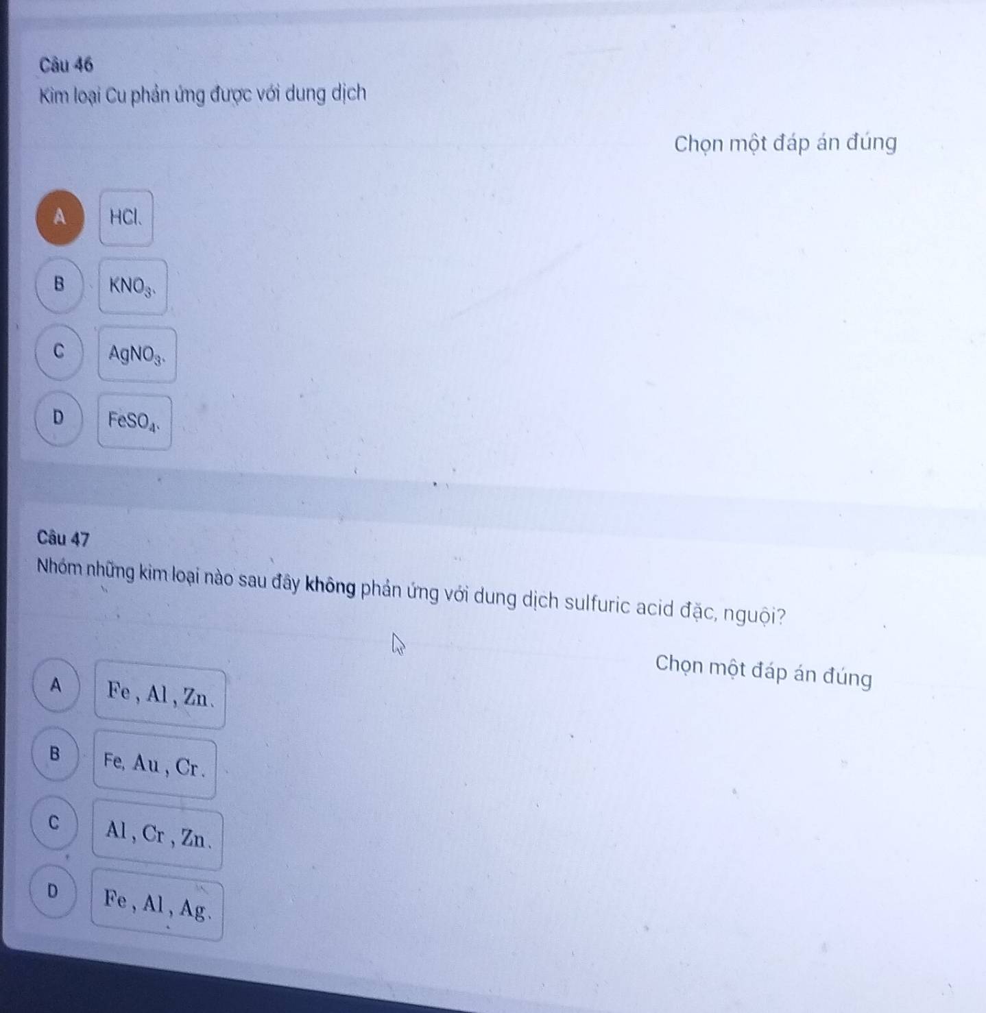 Kim loại Cu phản ứng được với dung dịch
Chọn một đáp án đúng
A HCl.
B KNO_3.
C AgNO_3.
D FeSO_4. 
Câu 47
Nhóm những kim loại nào sau đây không phản ứng với dung dịch sulfuric acid đặc, nguội?
Chọn một đáp án đúng
A Fe , Al , Zn.
B Fe, Au , Cr.
C Al , Cr , Zn.
D Fe , Al , Ag.