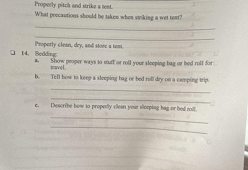 Properly pitch and strike a tent. 
What precautions should be taken when striking a wet tent? 
_ 
_ 
Properly clean, dry, and store a tent. 
14. Bedding: 
a. Show proper ways to stuff or roll your sleeping bag or bed roll for 
travel. 
b. Tell how to keep a sleeping bag or bed roll dry on a camping trip. 
_ 
_ 
c. Describe how to properly clean your sleeping bag or bed roll. 
_ 
_