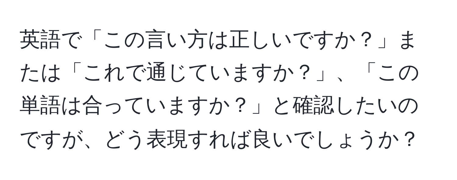 英語で「この言い方は正しいですか？」または「これで通じていますか？」、「この単語は合っていますか？」と確認したいのですが、どう表現すれば良いでしょうか？