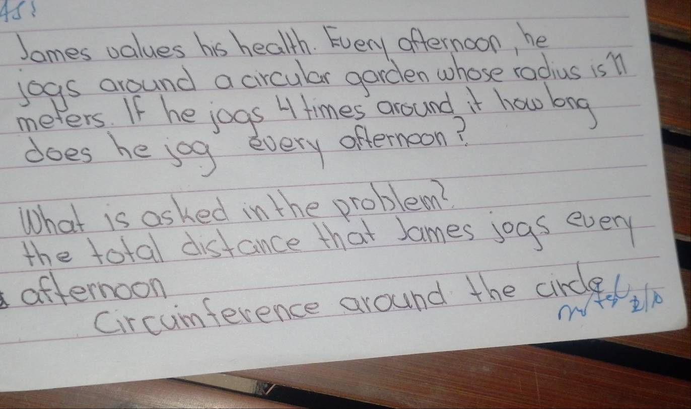 4S! 
James values his health. Every affernoon, he 
jogs around a circular garden whose radius is n
meters. If he jogs H times around it how bog 
does he jog every offernoon? 
What is asked in the problem? 
the total distance that James jogs every 
afternoon 
Circumference around the circel