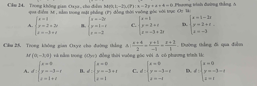 Trong không gian Oxyz , cho điểm M(0;1;-2),(P):x-2y+z+4=0.Phương trình đường thẳng △
qua điểm M , nằm trong mặt phẳng (P) đồng thời vuông góc với trục O z là:
A. beginarrayl x=1 y=2+2t z=-3+tendarray. B. beginarrayl x=-2t y=1-t z=-2endarray. C. beginarrayl x=1 y=2+t z=-3+2tendarray. D. beginarrayl x=1-2t y=2+t. z=-3endarray.
Câu 25. Trong không gian Oxyz cho đường thẳng △ : (x+4)/2 = (y+1)/-1 = (z+2)/1 . Đường thẳng đi qua điểm
M(0;-3;0) và nằm trong (Oyz) đồng thời vuông góc với △ cd phương trình là:
A. d:beginarrayl x=0 y=-3-t z=1+tendarray. B. d:beginarrayl x=0 y=-3+t z=1endarray. C. d:beginarrayl x=0 y=-3-t z=-tendarray. D. d:beginarrayl x=0 y=-3-t z=tendarray.