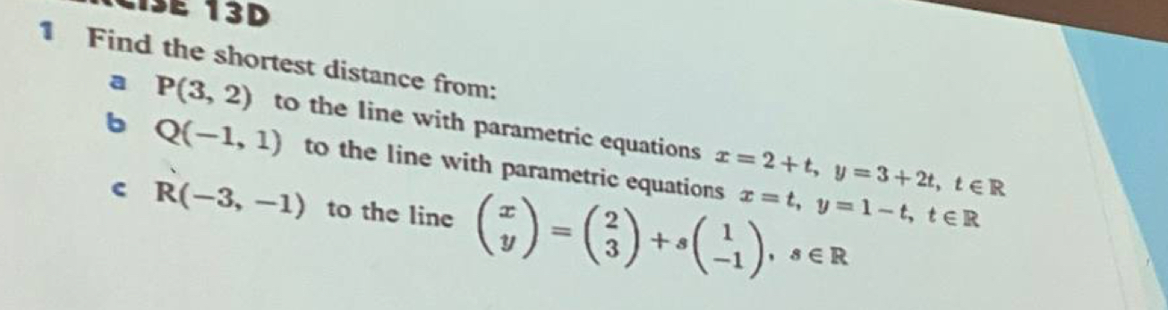 Ciße 13D 
1 Find the shortest distance from: 
a P(3,2) to the line with parametric equations x=2+t, y=3+2t, t∈ R
b Q(-1,1) to the line with parametric equations x=t, y=1-t, t∈ R
c R(-3,-1) to the line beginpmatrix x yendpmatrix =beginpmatrix 2 3endpmatrix +sbeginpmatrix 1 -1endpmatrix , s∈ R