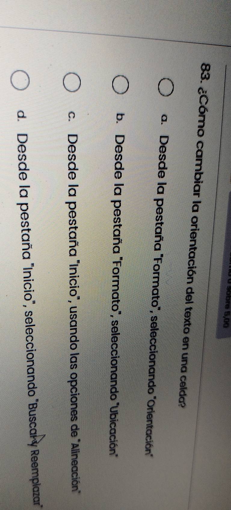 Sobre 5,00
83. ¿Cómo cambiar la orientación del texto en una celda?
a. 'Desde la pestaña 'Formato', seleccionando 'Orientación
b. Desde la pestaña 'Formato', seleccionando ''Ubicación"
c. Desde la pestaña "Inicio", usando las opciones de "Alineación"
d. Desde la pestaña "Inicio", seleccionando "Buscar y Reemplazar"