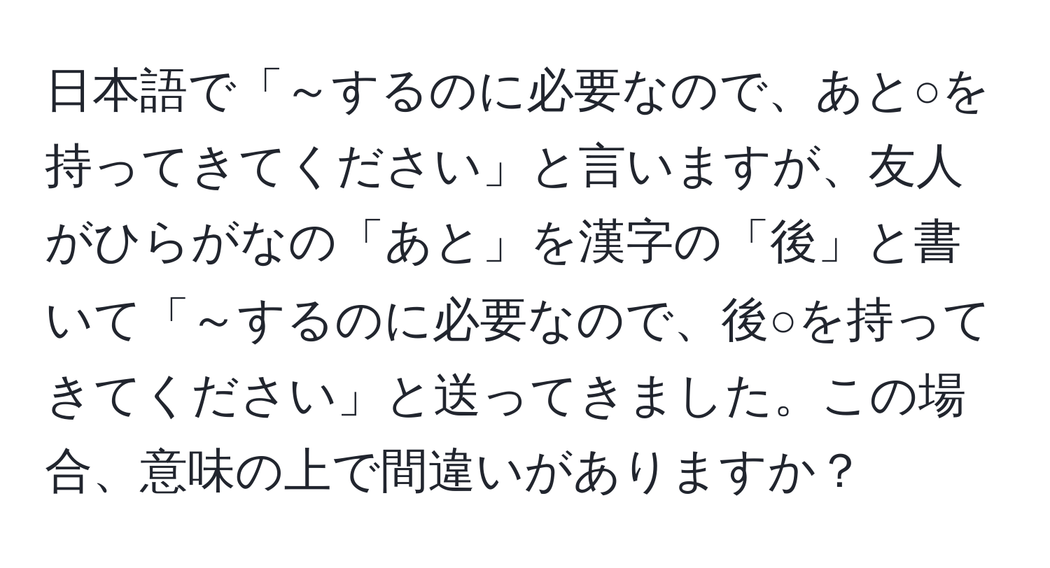 日本語で「～するのに必要なので、あと○を持ってきてください」と言いますが、友人がひらがなの「あと」を漢字の「後」と書いて「～するのに必要なので、後○を持ってきてください」と送ってきました。この場合、意味の上で間違いがありますか？