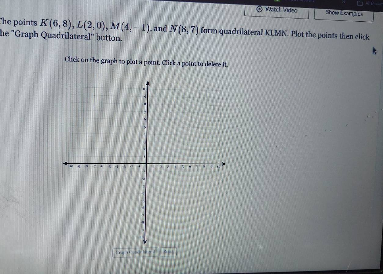 All Book 
Watch Video Show Examples 
The points K(6,8), L(2,0), M(4,-1) , and N(8,7) form quadrilateral KLMN. Plot the points then click 
he "Graph Quadrilateral" button. 
Click on the graph to plot a point. Click a point to delete it. 
Graph Quadrilate Rese