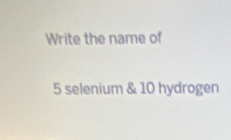 Write the name of
5 selenium & 10 hydrogen