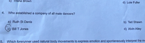 c) Trisha Brown d) Loie Fuller
4. Who established a company of all male dancers?
a) Ruth St Denis b) Ted Shawn
c) Bill T Jones d) Alvin Alley
5. Which forerunner used natural body movements to express emotion and spontaneously interpret the m