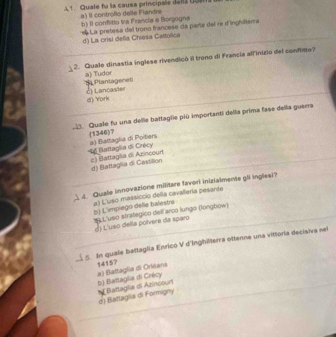 A 1. Quale fu la causa principale della Guala
a) Il controllo delle Fiandre
b) Il conflitto tra Francia e Borgogna
La pretesa del trono francese da parte del re d'Inghilterra
d) La crisi della Chiesa Cattolica
2. Quale dinastia inglese rivendicò il trono di Francia all'inizio del conflitto?
a) Tudor
Plantageneti
c) Lancaster
d) York
3. Quale fu una delle battaglie più importanti della prima fase della guerra
(1346)?
a) Battaglia di Poitiers
L Battaglia di Crécy
c) Battaglia di Azincourt
d) Battaglia di Castillon
4. Quale innovazione militare favorì inizialmente gli inglesi?
a) L'uso massiccio della cavallería pesante
b) L'impiego delle balestre
* L'uso strategico dell'arco lungo (longbow)
d) L'uso della polvere da sparo
5. In quale battaglia Enrico V d'Inghilterra ottenne una vittoria decisiva nel
1415?
a) Battaglia di Orléans
b) Battaglia di Crécy
Battaglia di Azincourt
d) Battaglia di Formigny