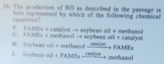 The production of BD as described in the passage is
equations? best represented by which of the following chemical
F. FAMEs + catalyst → soybean oil + methanol
G、 FAMEs + methanol → soybean oil + catalyst
H. Soybean oil + methanol ...l FAMEs
J. Soybean oil + FAMEs calys methanol