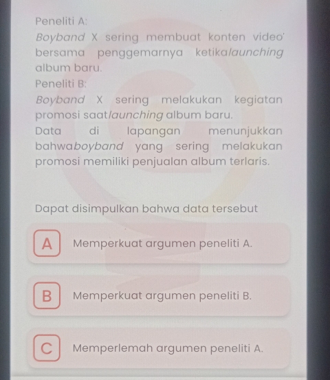 Peneliti A:
Boyband X sering membuat konten video'
bersama penggemarnya ketika/aunching 
album baru.
Peneliti B:
Boyband X sering melakukan kegiatan
promosi saat/aunching album baru.
Data di lapangan menunjukkan
bahwaboyband yang sering melakukan 
promosi memiliki penjualan album terlaris.
Dapat disimpulkan bahwa data tersebut
A Memperkuat argumen peneliti A.
B Memperkuat argumen peneliti B.
C Memperlemah argumen peneliti A.