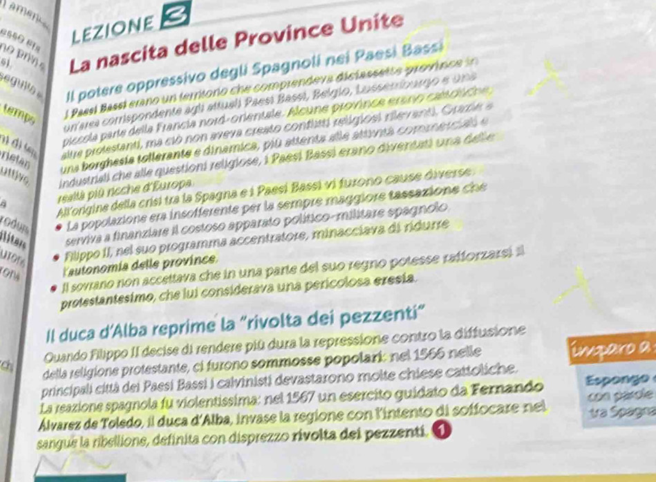 Lamenc
lEzIoNE
51 La nascita delle Province Unite
1 o   
egull Il potere oppressivo degli Spagnoli nei Paesi Bassi
conarea comrispondente agli attualí Paesí Basei, Belgio, Lusserriburgo e un a
temps
Passl Bassl erano un ferriono che comprendeva diclassette province  i
piccola parte della Francia nord-orientele. Alcune province erano ca ci cn 
đi đi lạ altre prolestanti, ma cló non aveva creato conflitti religiosl rilevanti, Grame a
uttive industriali che alle questioni religiose, i Paesí Bassi erano diventati una dell e
rietan
una borghesia tollerante e dinamica, piú attenta alle attunta comenerciao e
Allorigine della crisi tra la Spagna e i Paesí Bassi vi furono cause diverse 
a reallà più rcche d'Europa
rodui La popolazione era insofferente per la sempre maggiore tassazione che
serviva a finanziare il costoso apparato político-militare epagnolo
ilíters utons
Filippo II, nel suo programma accentratore, minacciava di ridurre
Yautonomía delle province
Il sovrano non accettava che in una parte del suo regno potesse rafforzarei al
protestantesimo, che lui considerava una perícolosa eresía.
Il duca d’Alba reprime la “rivolta dei pezzenti”
Quando Filippo II decise di rendere piû dura la repressione contro la diffusione
chi
della religione protestante, ci furono sommosse popolari: nel 1566 nelle imparo a
principali città dei Paesí Bassi i calvinisti devastarono molte chiese cattoliche.
La reazione spagnola fu violentissima: nel 1567 un esercito guidato da Fernando Esponge
Álvarez de Toledo, il duca d'Alba, invase la regione con l'intento di soffocare nel con parole Va Spagea
sangue la ribellione, definita con disprezzo rivolta del pezzentí. 1