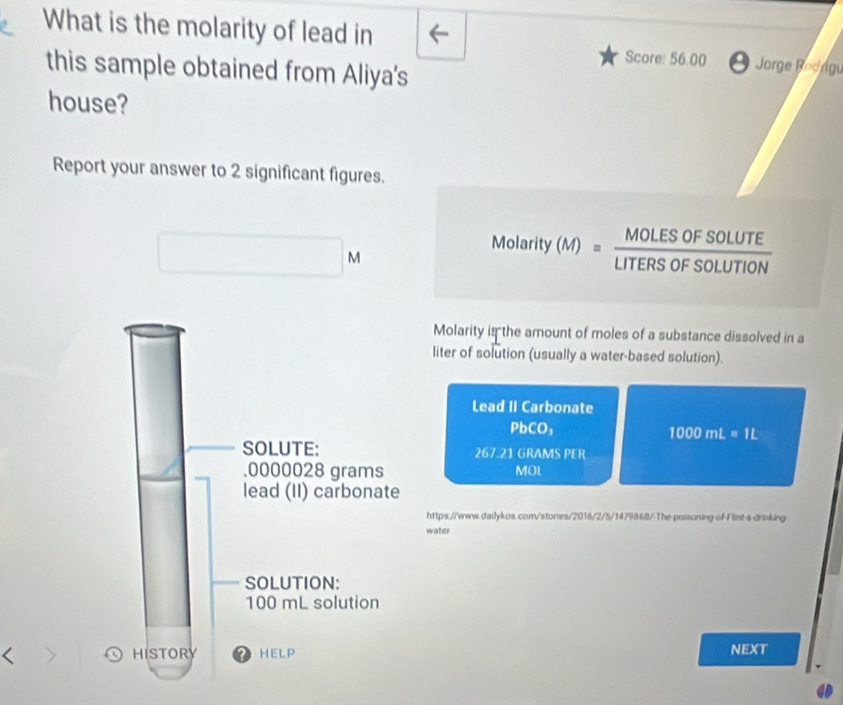 What is the molarity of lead in Jorge Roorgu 
Score: 56.00 
this sample obtained from Aliya's 
house? 
Report your answer to 2 significant figures.
N
Molarity(M)= MOLESOFSOLUTE/LITERSOFSOLUTION 
Molarity is the amount of moles of a substance dissolved in a 
liter of solution (usually a water-based solution). 
Lead II Carbonate
PbCO_1
1000mL=1L
267.21 GRAMS PER
MOL
https://www.dailykos.com/stories/2016/2/5/1479868/ The poisoning of Flint-s-drinking 
water 
< 
NEXT