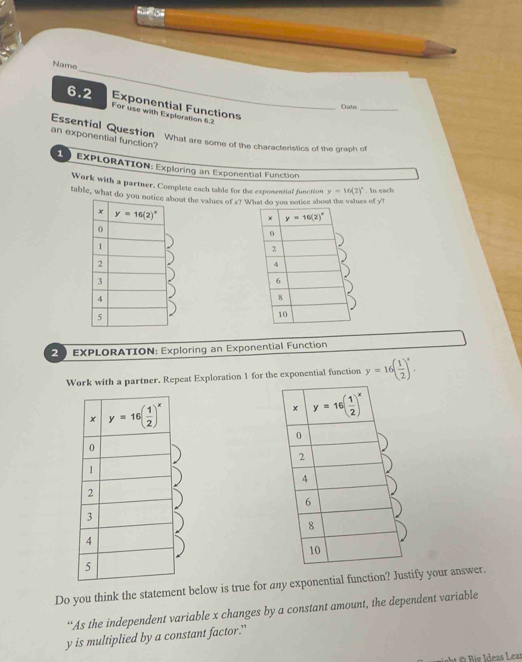 Name
6.2 Exponential Functions
Date_
For use with Exploration 6.2
Essential Question What are some of the characteristics of the graph of
an exponential function?
EXPLORATION: Exploring an Exponential Function
Work with a partner. Complete each table for the exponential function y=16(2)^x. In each
table, what dthe values of x? What do you notice about the values of y
2 EXPLORATION: Exploring an Exponential Function
Work with a partner. Repeat Exploration 1 for the exponential function y=16( 1/2 )^x.
Do you think the statement below is true for any exponential function? Justify your answer.
“As the independent variable x changes by a constant amount, the dependent variable
y is multiplied by a constant factor.”
ight @  Big Ideas Lear