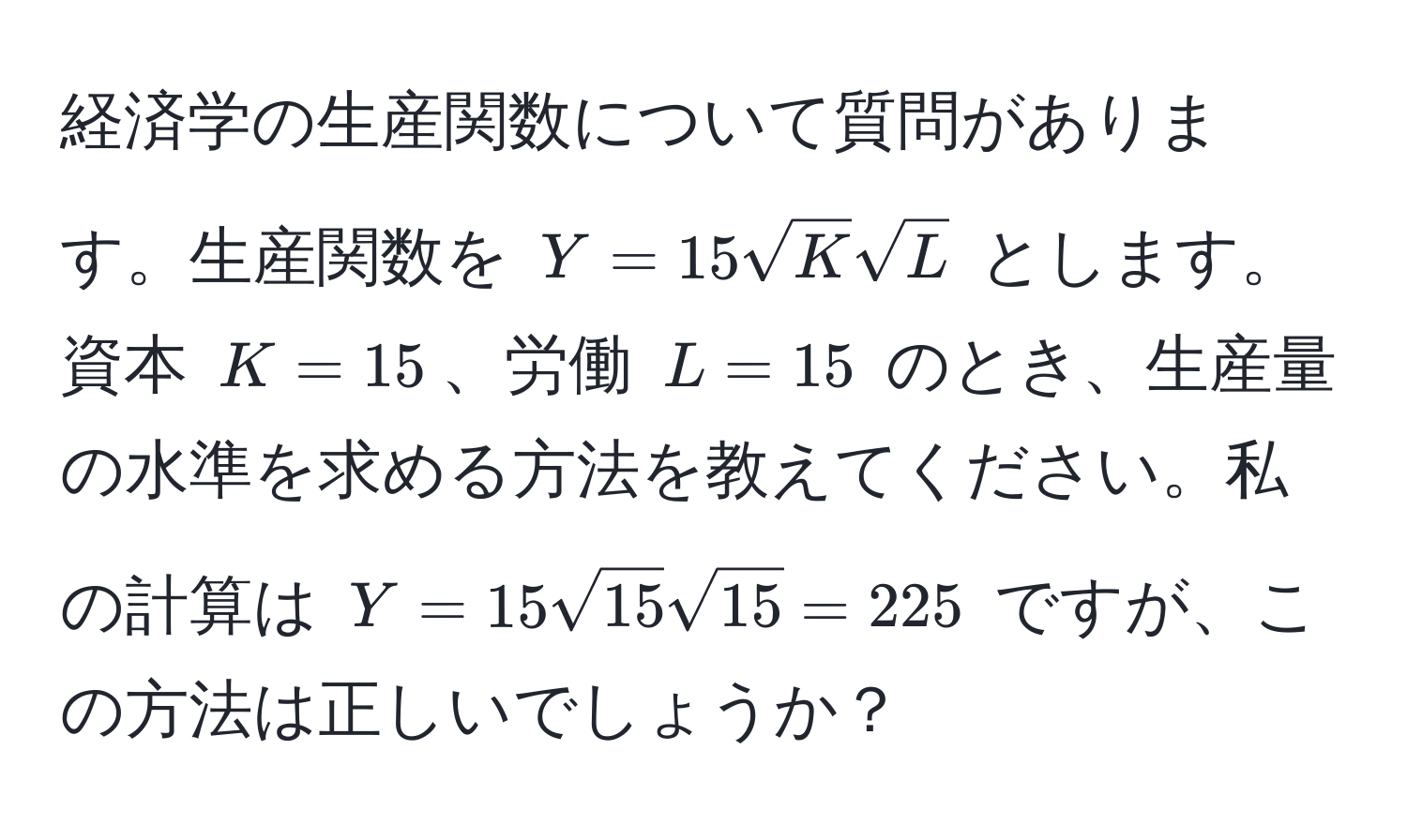 経済学の生産関数について質問があります。生産関数を $Y = 15sqrt(K)sqrt(L)$ とします。資本 $K = 15$、労働 $L = 15$ のとき、生産量の水準を求める方法を教えてください。私の計算は $Y = 15sqrt(15)sqrt(15) = 225$ ですが、この方法は正しいでしょうか？