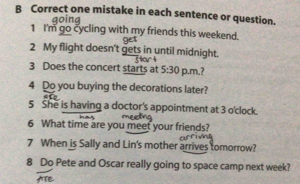 Correct one mistake in each sentence or question. 
1 I'm go cycling with my friends this weekend. 
get 
2 My flight doesn't gets in until midnight. 
3 Does the concert starts at 5:30 p.m.? 
4 Do you buying the decorations later? 
5 She is having a doctor’s appointment at 3 o'clock. 
6 What time are you meet your friends? 
7 When is Sally and Lin's mother arrives tomorrow? 
8 Do Pete and Oscar really going to space camp next week?