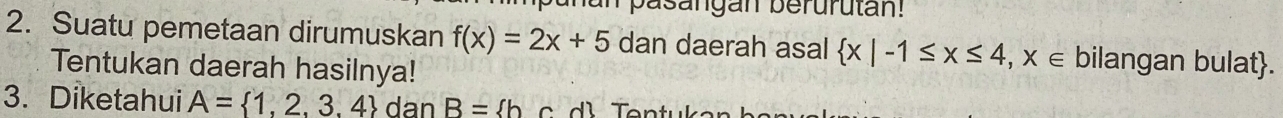 pasangan berurutan! 
2. Suatu pemetaan dirumuskan f(x)=2x+5 dan daerah asal  x|-1≤ x≤ 4,x∈ bilangan bulat. 
Tentukan daerah hasilnya! 
3. Diketahui A= 1,2,3,4 dan B= h