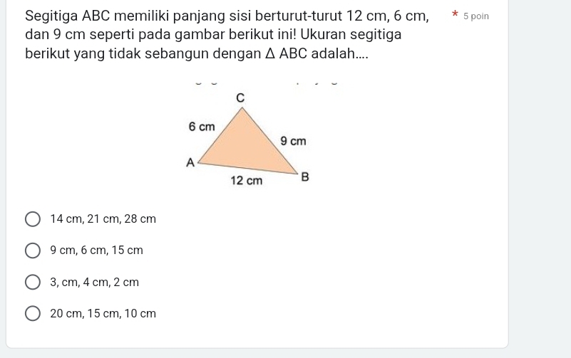 Segitiga ABC memiliki panjang sisi berturut-turut 12 cm, 6 cm, 5 poin
dan 9 cm seperti pada gambar berikut ini! Ukuran segitiga
berikut yang tidak sebangun dengan △ ABC adalah....
14 cm, 21 cm, 28 cm
9 cm, 6 cm, 15 cm
3, cm, 4 cm, 2 cm
20 cm, 15 cm, 10 cm