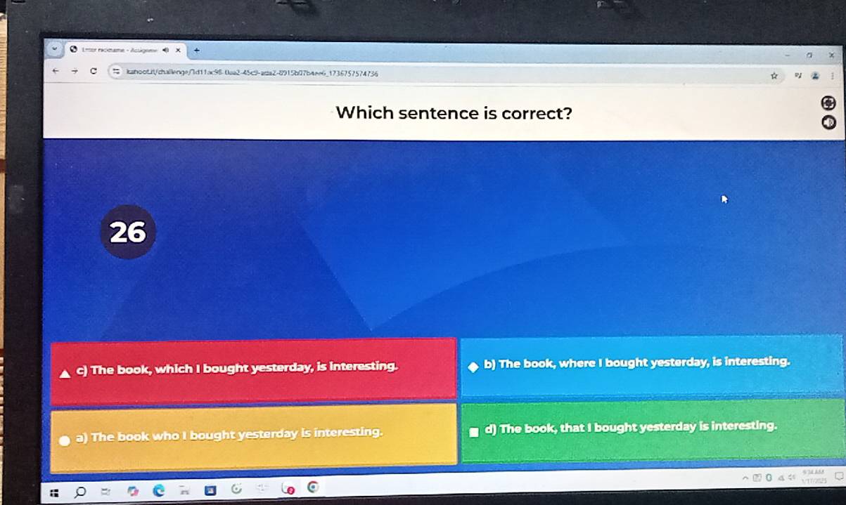 1 êor racmame
iahoot.it/chailenge/d11ac98-0aa2-45c9-adta2-8915b07b4ee6_1736757574736
Which sentence is correct?
26
c) The book, which I bought yesterday, is interesting. b) The book, where I bought yesterday, is interesting.
a) The book who I bought yesterday is interesting. d) The book, that I bought yesterday is interesting.
9 1