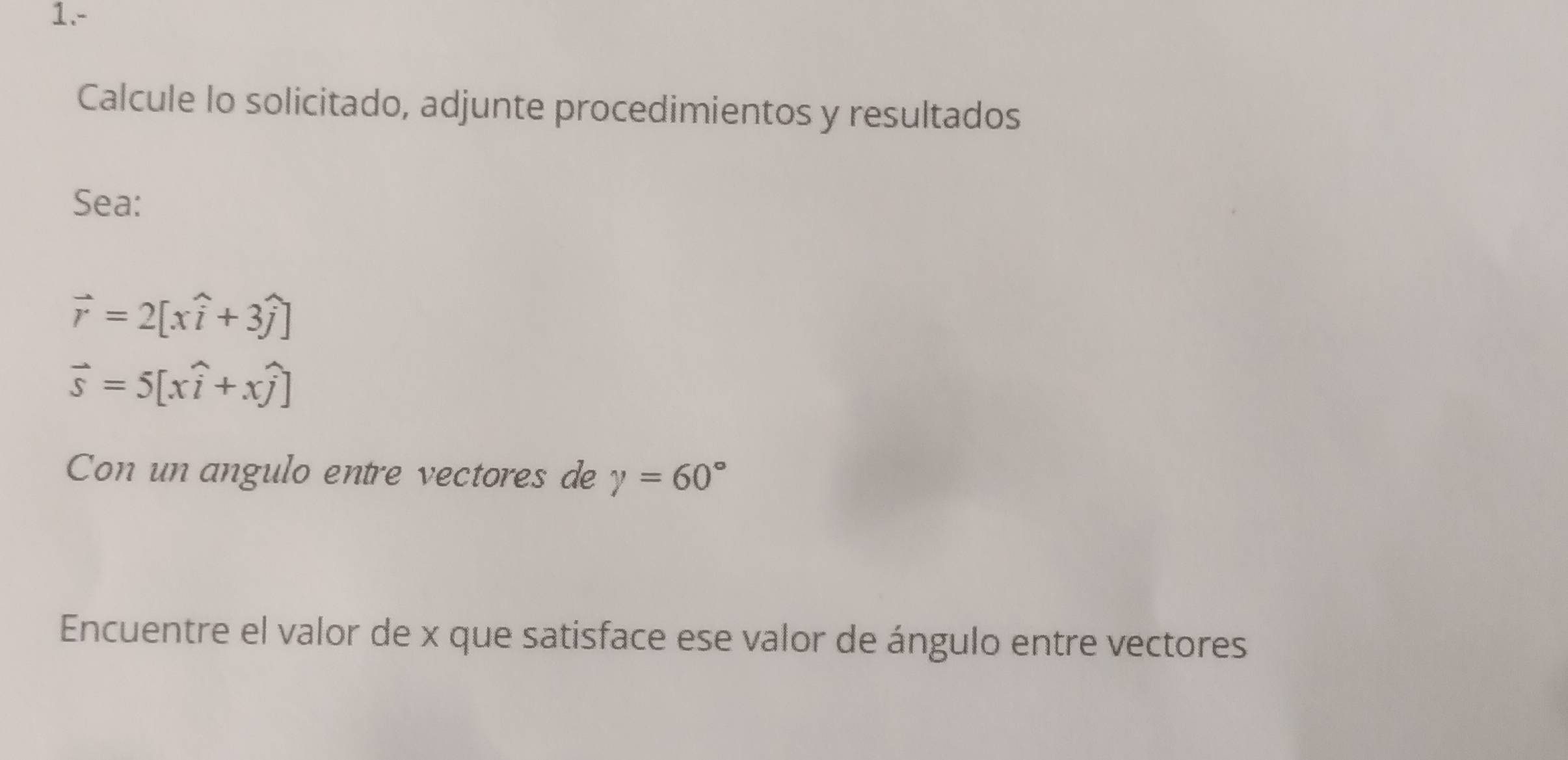 1.- 
Calcule lo solicitado, adjunte procedimientos y resultados 
Sea:
vector r=2[xwidehat i+3widehat j]
vector s=5[xwidehat i+xwidehat j]
Con un angulo entre vectores de gamma =60°
Encuentre el valor de x que satisface ese valor de ángulo entre vectores