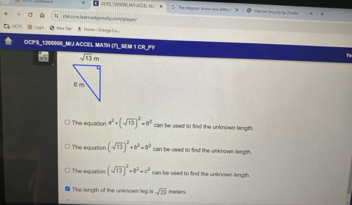 UCPS Dashboard OCPS_1205050_MVJ ACCEL MA The diagram shows two differ X Internet Security by Zscaler
r04.core.learn.edgenuity.com/player/
OCPS Login New Tab Home - Orange Co...
OCPS_1205050_M/J ACCEL MATH (7)_SEM 1 CR_PY Ye
sqrt(x)
The equation a^2+(sqrt(13))^2=6^2 can be used to find the unknown length.
The equation (sqrt(13))^2+b^2=6^2 can be used to find the unknown length.
The equation (sqrt(13))^2+6^2=c^2 can be used to find the unknown length.
The length of the unknown leg is sqrt(23) meters.