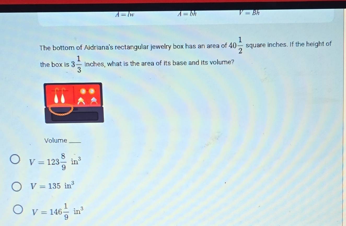 overline A=lw
overline A=bh
V=Bh
The bottom of Aidriana's rectangular jewelry box has an area of 40 1/2  square inches. If the height of
the box is 3 1/3  inches, what is the area of its base and its volume?
Volume_
V=123 8/9 in^3
V=135in^3
V=146 1/9 in^3