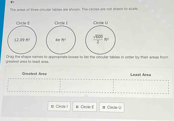 ×
The areas of three circular tables are shown. The circles are not drawn to scale.
  
 
Drag the shape names to appropriate boxes to list the circular tables in order by their areas from
greatest area to least area.
Greatest Area Least Area
Circle I Circle E Circle U