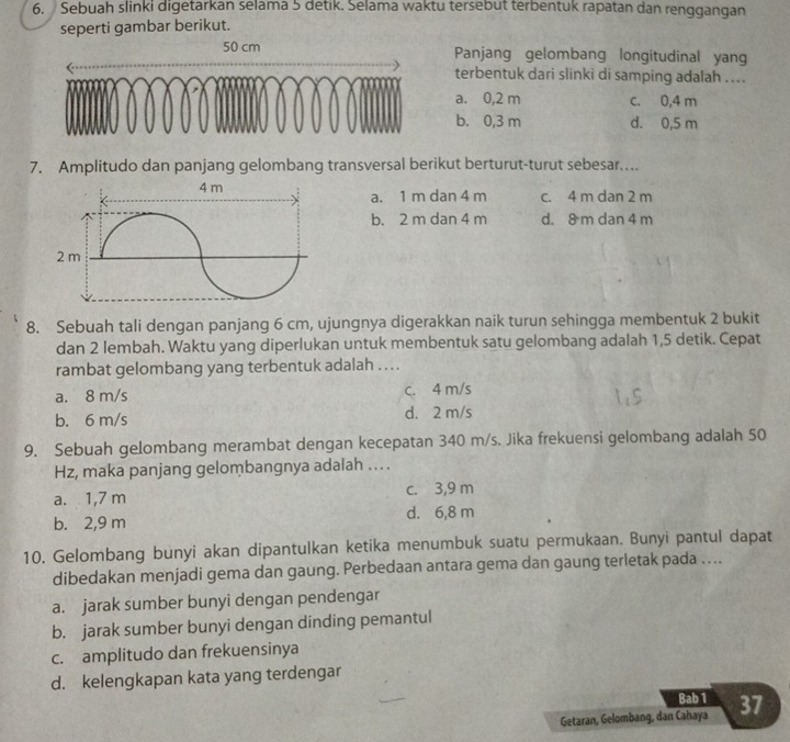 Sebuah slinki digetarkan selama 5 detik. Selama waktu tersebut terbentuk rapatan dan renggangan
seperti gambar berikut.
50 cm Panjang gelombang longitudinal yang
terbentuk dari slinki di samping adalah ...
a. 0,2 m c. 0,4 m
b. 0,3 m d. 0,5 m
7. Amplitudo dan panjang gelombang transversal berikut berturut-turut sebesar...
4 m a. 1 m dan 4 m c. 4 m dan 2 m
b. 2 m dan 4 m d. 8 m dan 4 m
2 m
8. Sebuah tali dengan panjang 6 cm, ujungnya digerakkan naik turun sehingga membentuk 2 bukit
dan 2 lembah. Waktu yang diperlukan untuk membentuk satu gelombang adalah 1,5 detik. Cepat
rambat gelombang yang terbentuk adalah . . ..
a. 8 m/s c. 4 m/s
b. 6 m/s d. 2 m/s
9. Sebuah gelombang merambat dengan kecepatan 340 m/s. Jika frekuensi gelombang adalah 50
Hz, maka panjang gelombangnya adalah ... .
c. 3,9 m
a. 1,7 m
b. 2,9 m d. 6,8 m
10. Gelombang bunyi akan dipantulkan ketika menumbuk suatu permukaan. Bunyi pantul dapat
dibedakan menjadi gema dan gaung. Perbedaan antara gema dan gaung terletak pada …..
a. jarak sumber bunyi dengan pendengar
b. jarak sumber bunyi dengan dinding pemantul
c. amplitudo dan frekuensinya
d. kelengkapan kata yang terdengar
Bab 1
Getaran, Gelombang, dan Cahaya 37