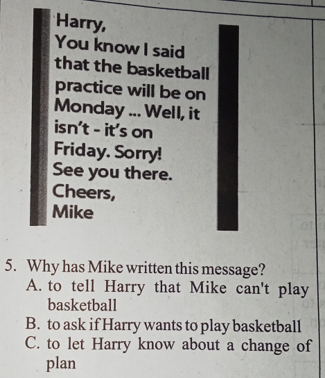 Harry,
You know I said
that the basketball
practice will be on
Monday ... Well, it
isn't - it's on
Friday. Sorry!
See you there.
Cheers,
Mike
5. Why has Mike written this message?
A. to tell Harry that Mike can't play
basketball
B. to ask if Harry wants to play basketball
C. to let Harry know about a change of
plan